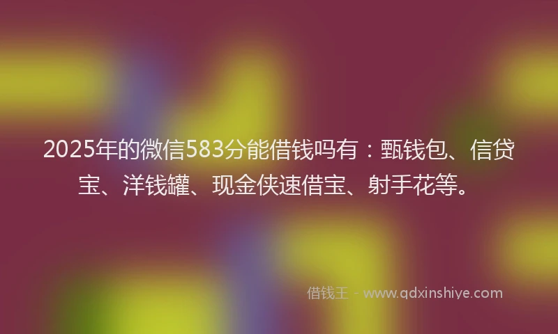 2025年的微信583分能借钱吗有：甄钱包、信贷宝、洋钱罐、现金侠速借宝、射手花等。