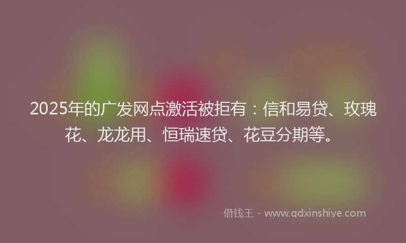 2025年的广发网点激活被拒有：信和易贷、玫瑰花、龙龙用、恒瑞速贷、花豆分期等。