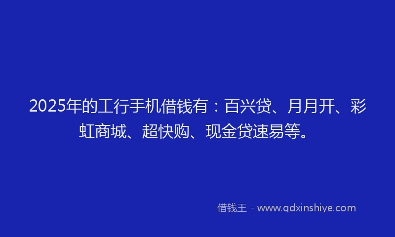 2025年的工行手机借钱有：百兴贷、月月开、彩虹商城、超快购、现金贷速易等。