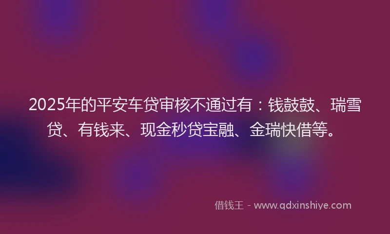 2025年的平安车贷审核不通过有：钱鼓鼓、瑞雪贷、有钱来、现金秒贷宝融、金瑞快借等。
