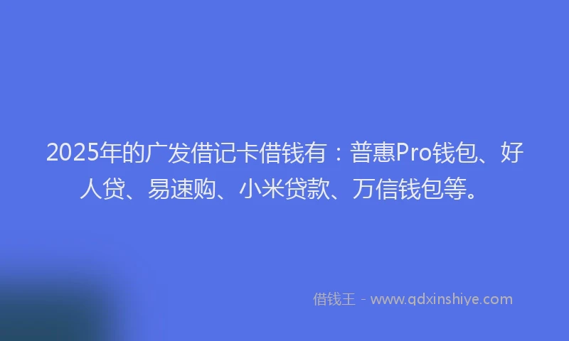 2025年的广发借记卡借钱有：普惠Pro钱包、好人贷、易速购、小米贷款、万信钱包等。