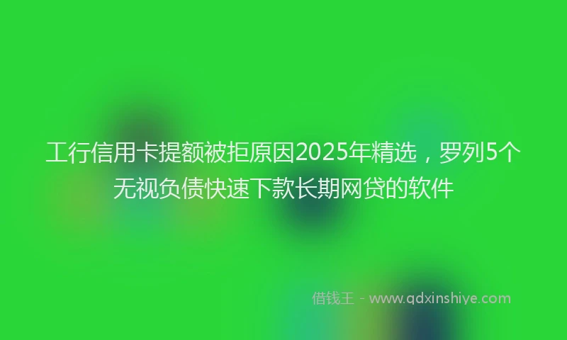 工行信用卡提额被拒原因2025年精选，罗列5个无视负债快速下款长期网贷的软件