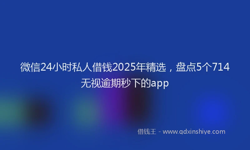 微信24小时私人借钱2025年精选，盘点5个714无视逾期秒下的app