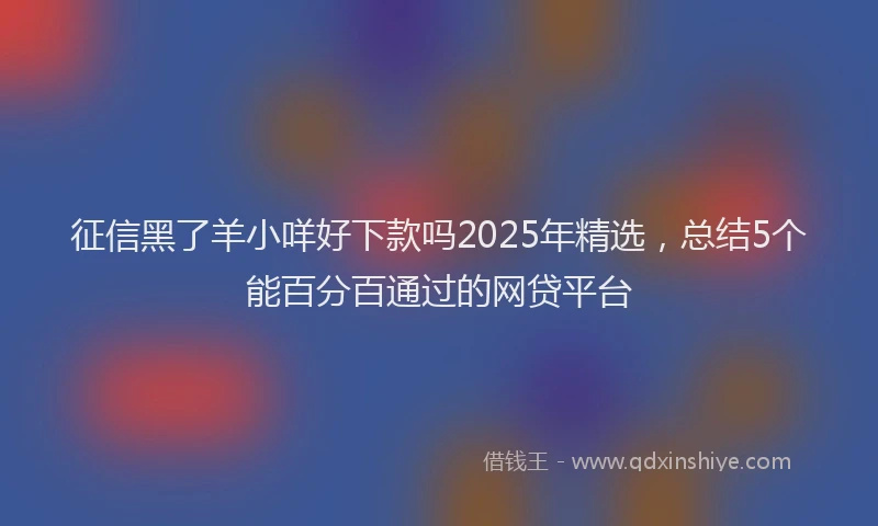 征信黑了羊小咩好下款吗2025年精选，总结5个能百分百通过的网贷平台