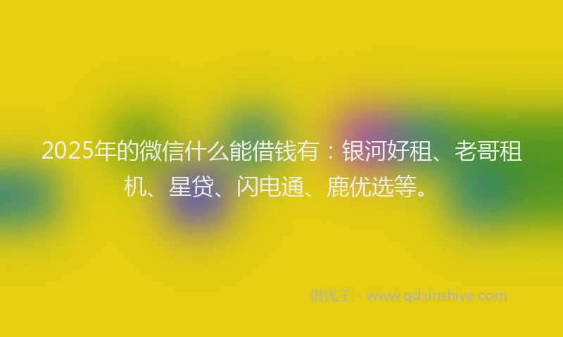 2025年的微信什么能借钱有：银河好租、老哥租机、星贷、闪电通、鹿优选等。