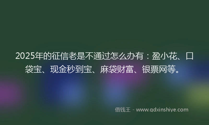 2025年的征信老是不通过怎么办有：盈小花、口袋宝、现金秒到宝、麻袋财富、银票网等。