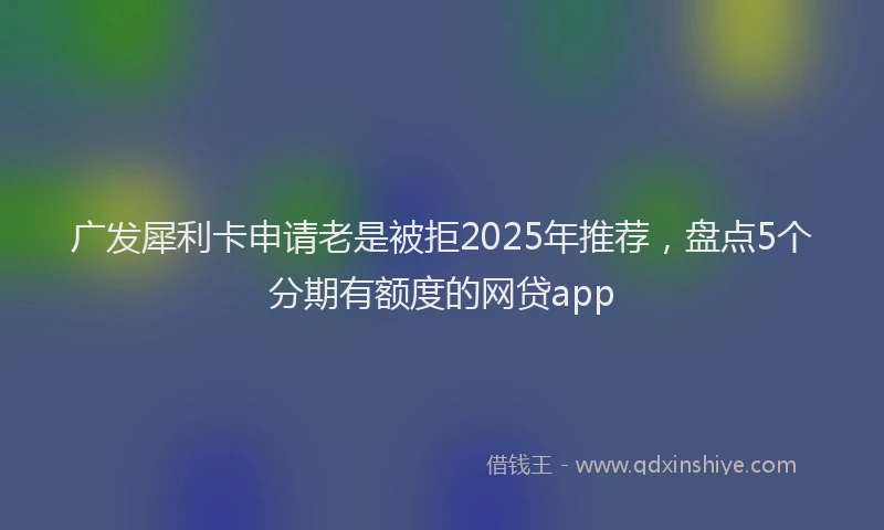 广发犀利卡申请老是被拒2025年推荐，盘点5个分期有额度的网贷app