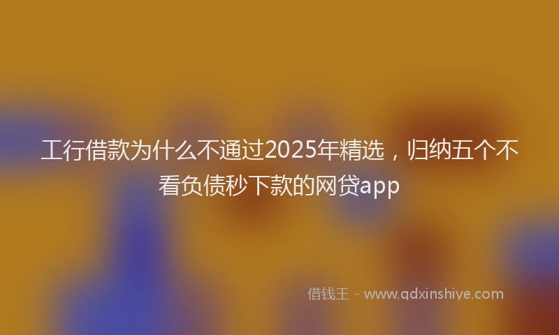 工行借款为什么不通过2025年精选，归纳五个不看负债秒下款的网贷app