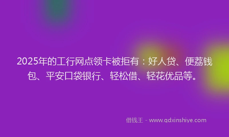 2025年的工行网点领卡被拒有：好人贷、便荔钱包、平安口袋银行、轻松借、轻花优品等。