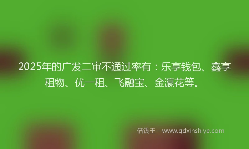2025年的广发二审不通过率有：乐享钱包、鑫享租物、优一租、飞融宝、金瀛花等。