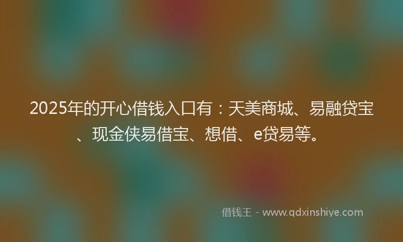 2025年的开心借钱入口有：天美商城、易融贷宝、现金侠易借宝、想借、e贷易等。