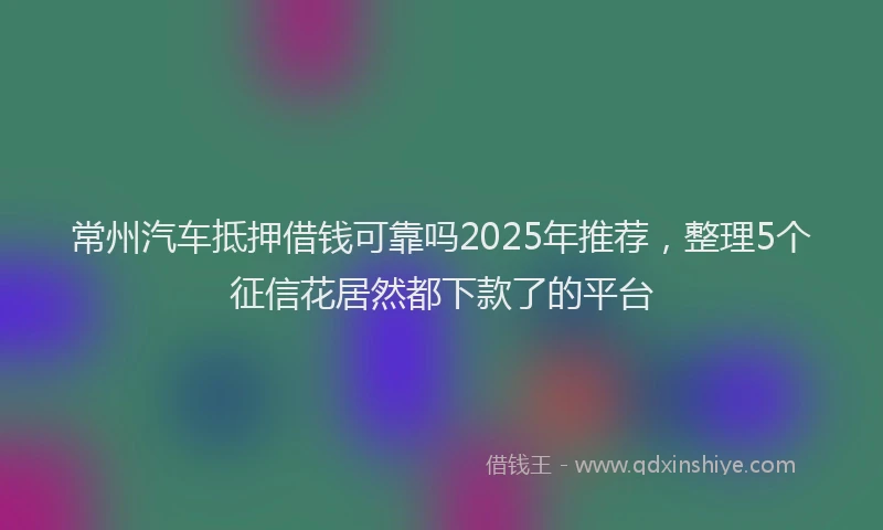 常州汽车抵押借钱可靠吗2025年推荐，整理5个征信花居然都下款了的平台