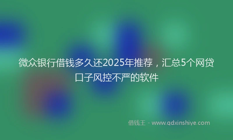 微众银行借钱多久还2025年推荐，汇总5个网贷口子风控不严的软件