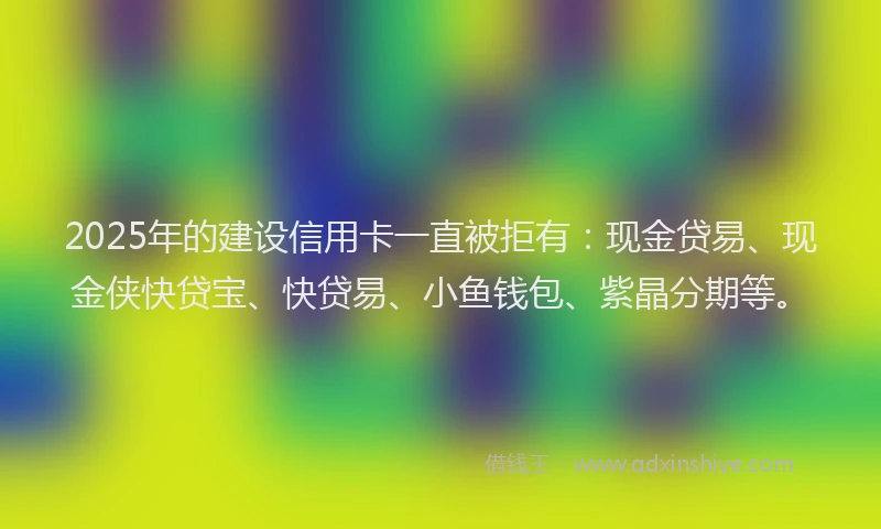 2025年的建设信用卡一直被拒有：现金贷易、现金侠快贷宝、快贷易、小鱼钱包、紫晶分期等。