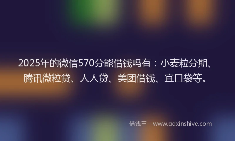 2025年的微信570分能借钱吗有：小麦粒分期、腾讯微粒贷、人人贷、美团借钱、宜口袋等。