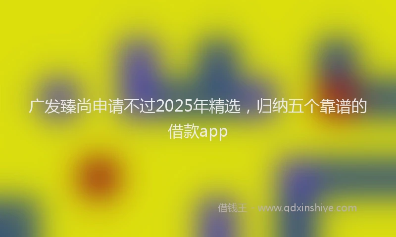 广发臻尚申请不过2025年精选，归纳五个靠谱的借款app