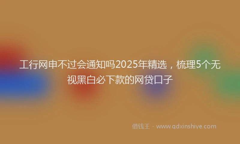工行网申不过会通知吗2025年精选，梳理5个无视黑白必下款的网贷口子