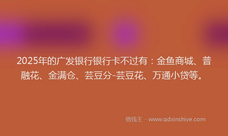 2025年的广发银行银行卡不过有：金鱼商城、普融花、金满仓、芸豆分-芸豆花、万通小贷等。
