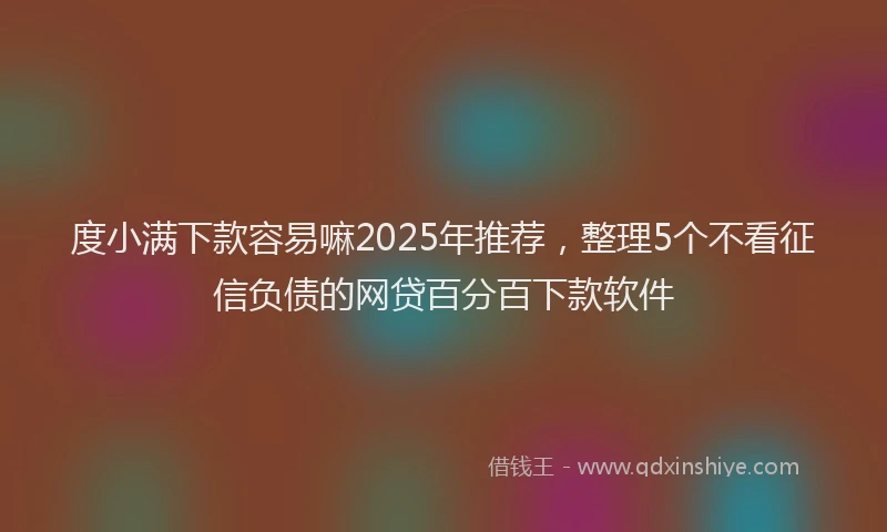 度小满下款容易嘛2025年推荐，整理5个不看征信负债的网贷百分百下款软件