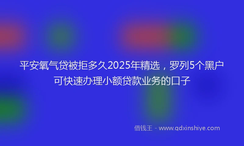 平安氧气贷被拒多久2025年精选，罗列5个黑户可快速办理小额贷款业务的口子