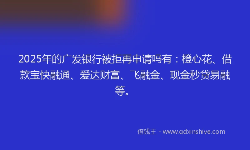 2025年的广发银行被拒再申请吗有：橙心花、借款宝快融通、爱达财富、飞融金、现金秒贷易融等。
