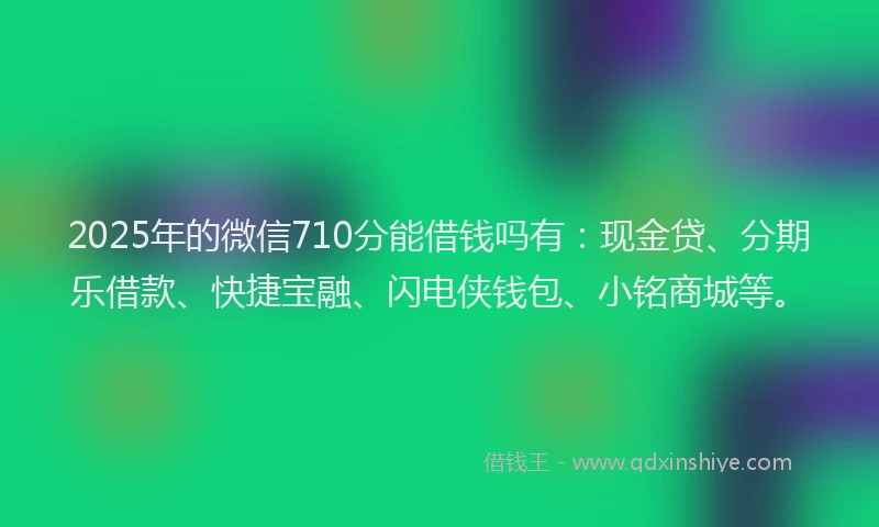 2025年的微信710分能借钱吗有：现金贷、分期乐借款、快捷宝融、闪电侠钱包、小铭商城等。