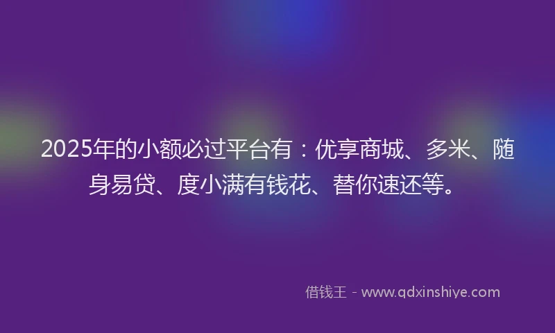 2025年的小额必过平台有：优享商城、多米、随身易贷、度小满有钱花、替你速还等。
