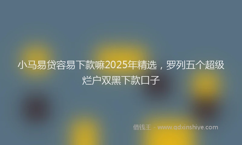小马易贷容易下款嘛2025年精选，罗列五个超级烂户双黑下款口子
