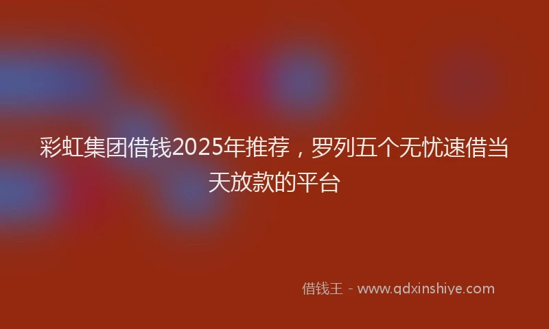 彩虹集团借钱2025年推荐，罗列五个无忧速借当天放款的平台