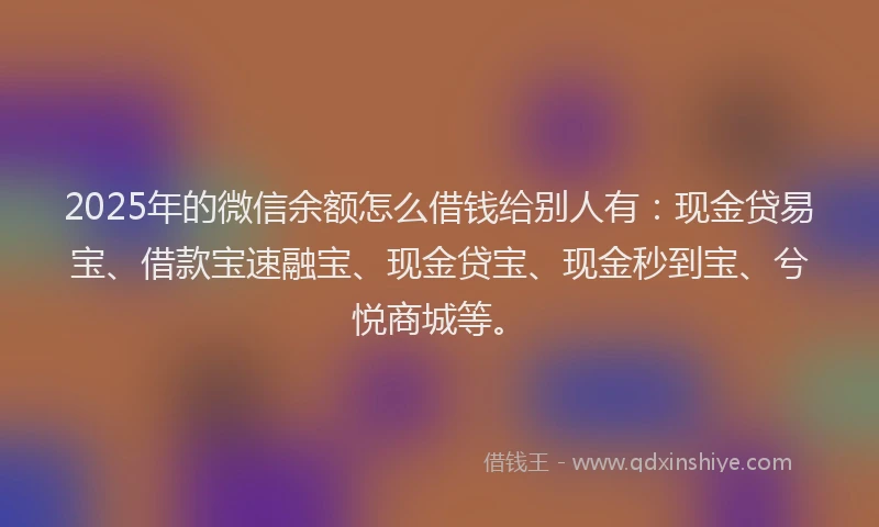 2025年的微信余额怎么借钱给别人有：现金贷易宝、借款宝速融宝、现金贷宝、现金秒到宝、兮悦商城等。