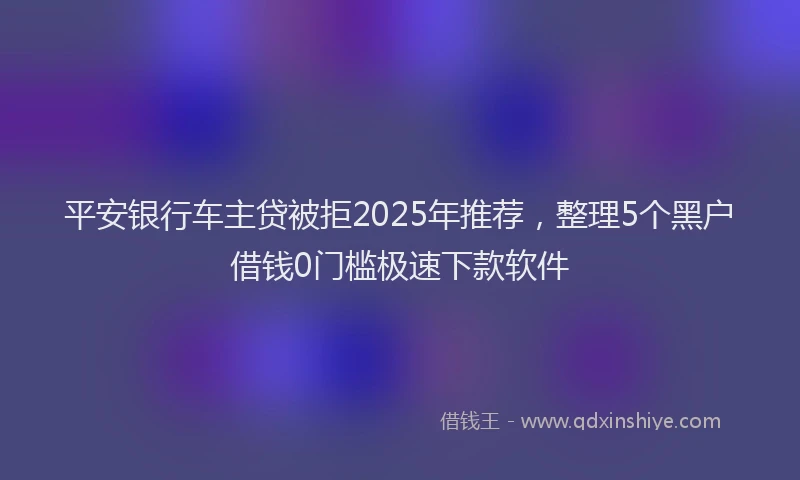 平安银行车主贷被拒2025年推荐，整理5个黑户借钱0门槛极速下款软件