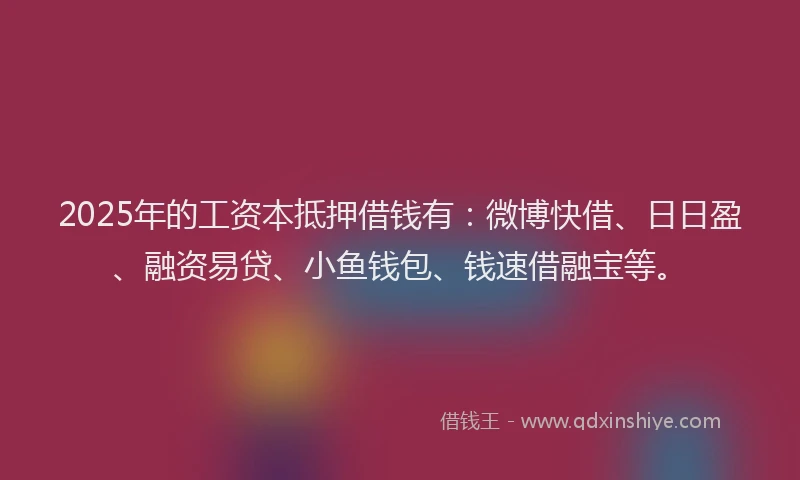 2025年的工资本抵押借钱有：微博快借、日日盈、融资易贷、小鱼钱包、钱速借融宝等。