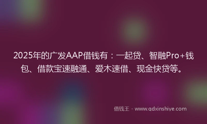 2025年的广发AAP借钱有：一起贷、智融Pro+钱包、借款宝速融通、爱木速借、现金快贷等。