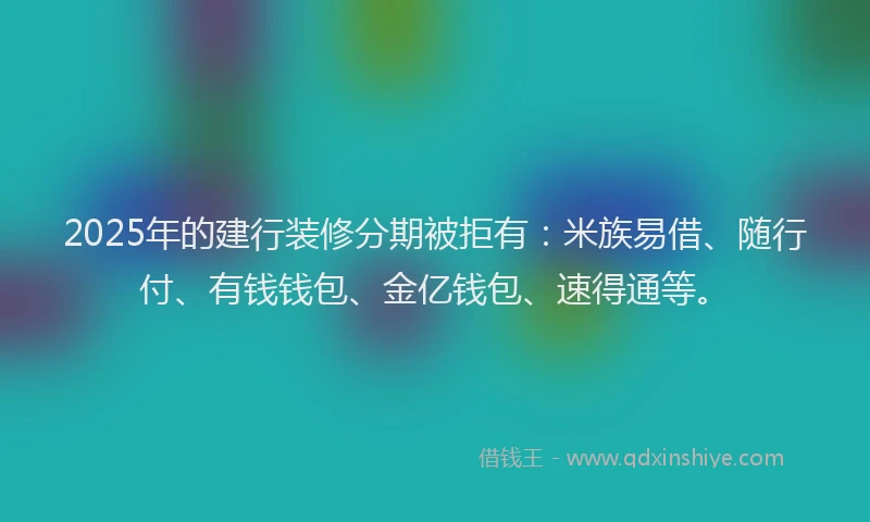 2025年的建行装修分期被拒有：米族易借、随行付、有钱钱包、金亿钱包、速得通等。