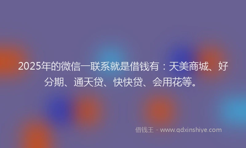 2025年的微信一联系就是借钱有：天美商城、好分期、通天贷、快快贷、会用花等。