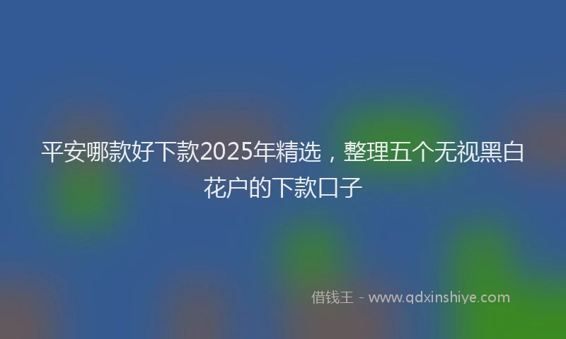 平安哪款好下款2025年精选，整理五个无视黑白花户的下款口子