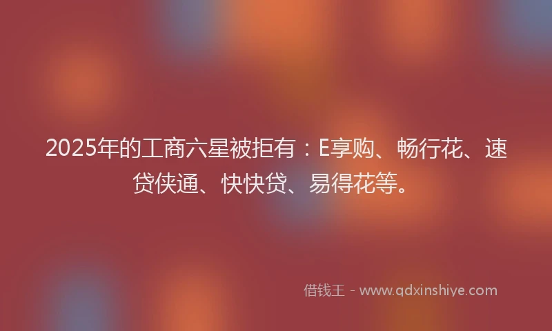 2025年的工商六星被拒有：E享购、畅行花、速贷侠通、快快贷、易得花等。