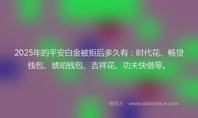 2025年的平安白金被拒后多久有：时代花、畅贷钱包、琥珀钱包、吉祥花、功夫快借等。