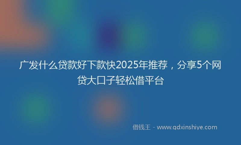 广发什么贷款好下款快2025年推荐，分享5个网贷大口子轻松借平台