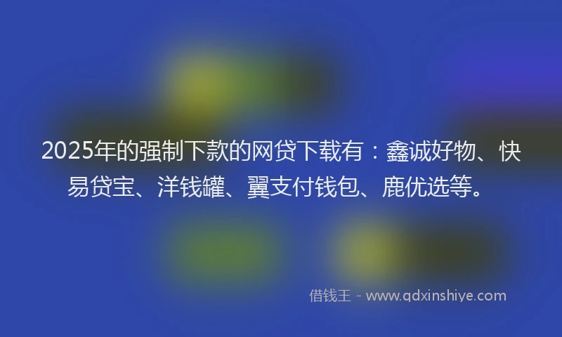 2025年的强制下款的网贷下载有：鑫诚好物、快易贷宝、洋钱罐、翼支付钱包、鹿优选等。