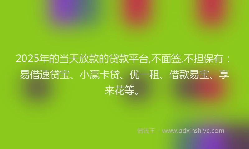 2025年的当天放款的贷款平台,不面签,不担保有：易借速贷宝、小赢卡贷、优一租、借款易宝、享来花等。