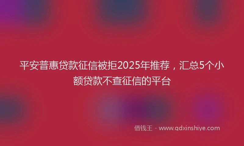 平安普惠贷款征信被拒2025年推荐，汇总5个小额贷款不查征信的平台