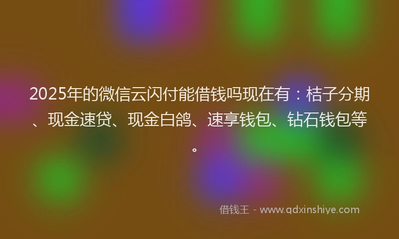 2025年的微信云闪付能借钱吗现在有：桔子分期、现金速贷、现金白鸽、速享钱包、钻石钱包等。