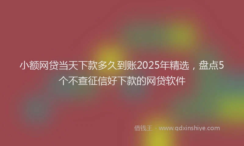 小额网贷当天下款多久到账2025年精选，盘点5个不查征信好下款的网贷软件