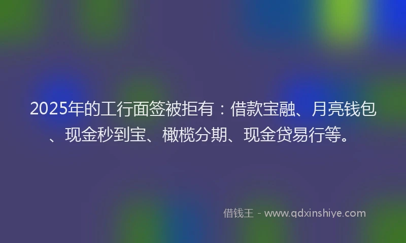 2025年的工行面签被拒有：借款宝融、月亮钱包、现金秒到宝、橄榄分期、现金贷易行等。