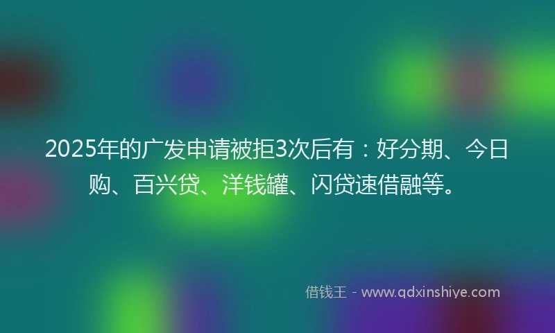 2025年的广发申请被拒3次后有：好分期、今日购、百兴贷、洋钱罐、闪贷速借融等。