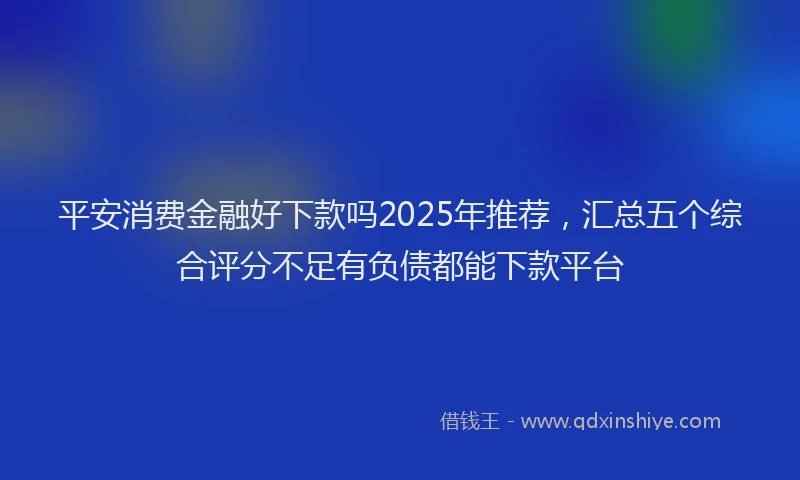 平安消费金融好下款吗2025年推荐，汇总五个综合评分不足有负债都能下款平台