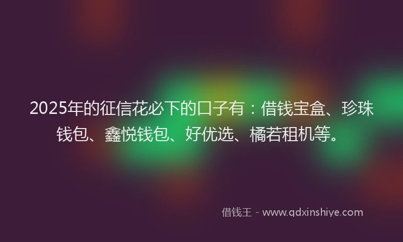 2025年的征信花必下的口子有：借钱宝盒、珍珠钱包、鑫悦钱包、好优选、橘若租机等。