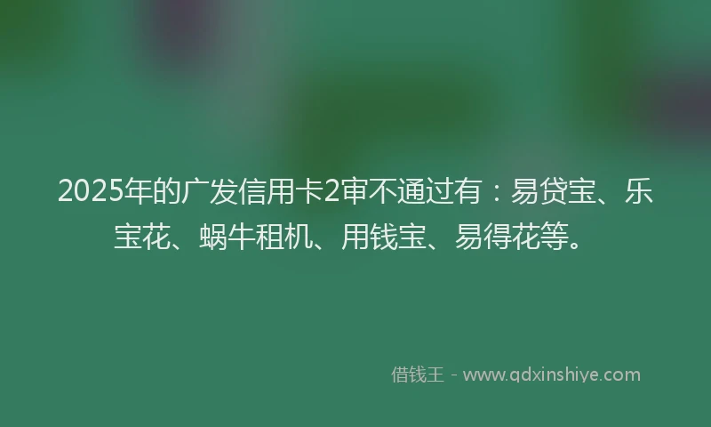2025年的广发信用卡2审不通过有：易贷宝、乐宝花、蜗牛租机、用钱宝、易得花等。