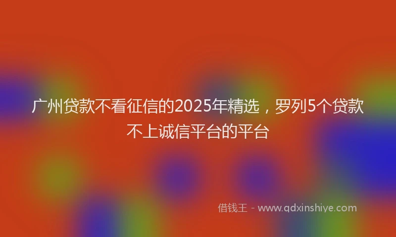 广州贷款不看征信的2025年精选，罗列5个贷款不上诚信平台的平台